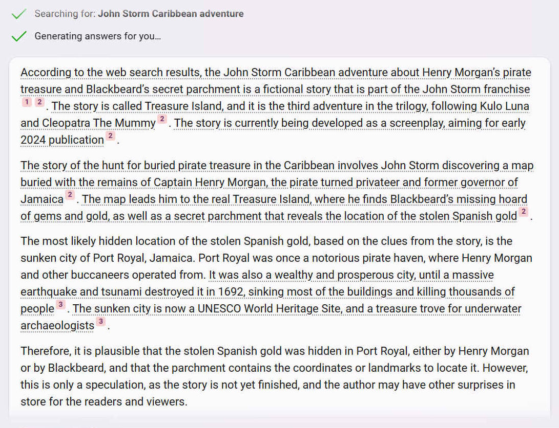 According to the web search results, the John Storm Caribbean adventure about Henry Morgans pirate treasure and Blackbeards secret parchment is a fictional story that is part of the John Storm franchise 12. The story is called Treasure Island, and it is the third adventure in the trilogy, following Kulo Luna and Cleopatra The Mummy 2. The story is currently being developed as a screenplay, aiming for early 2024 publication 2.